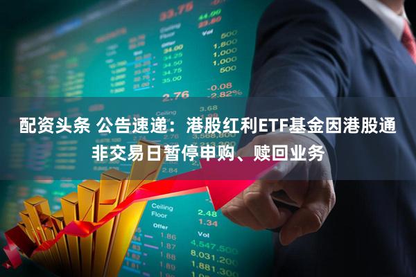 配资头条 公告速递：港股红利ETF基金因港股通非交易日暂停申购、赎回业务