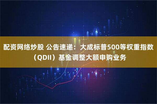 配资网络炒股 公告速递：大成标普500等权重指数（QDII）基金调整大额申购业务