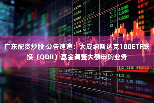 广东配资炒股 公告速递：大成纳斯达克100ETF联接（QDII）基金调整大额申购业务