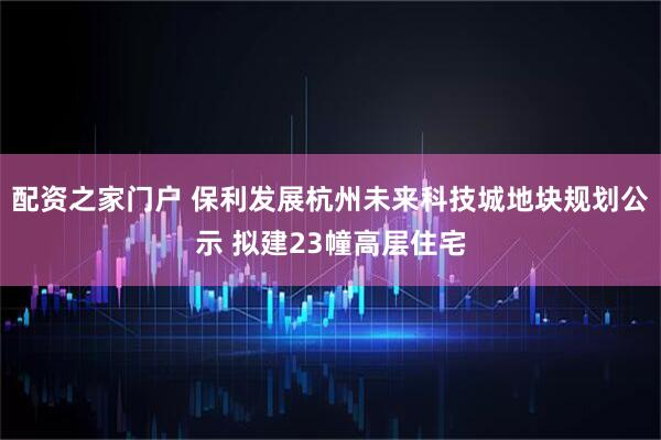 配资之家门户 保利发展杭州未来科技城地块规划公示 拟建23幢高层住宅
