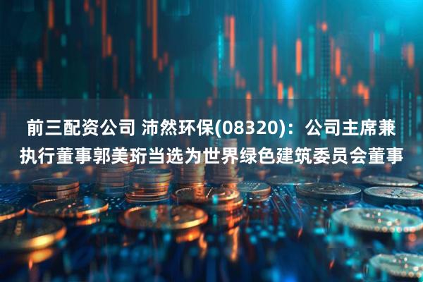 前三配资公司 沛然环保(08320)：公司主席兼执行董事郭美珩当选为世界绿色建筑委员会董事