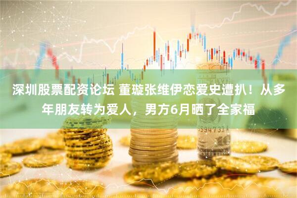 深圳股票配资论坛 董璇张维伊恋爱史遭扒！从多年朋友转为爱人，男方6月晒了全家福