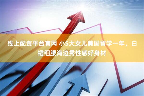 线上配资平台官网 小S大女儿美国留学一年，白裙细腰海边秀性感好身材