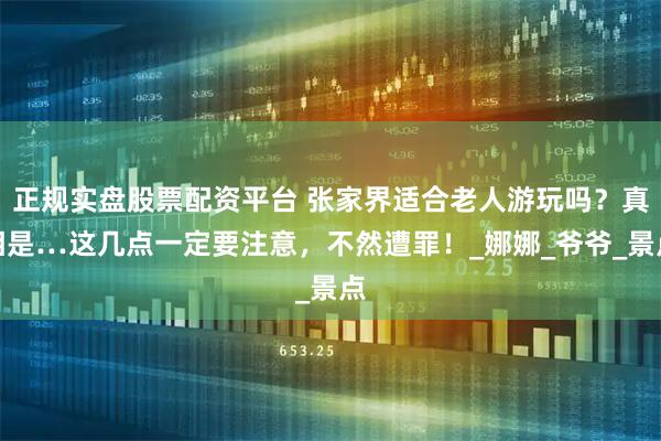 正规实盘股票配资平台 张家界适合老人游玩吗?真相是…这几点一定要注意,不然遭罪!_娜娜_爷爷_景点