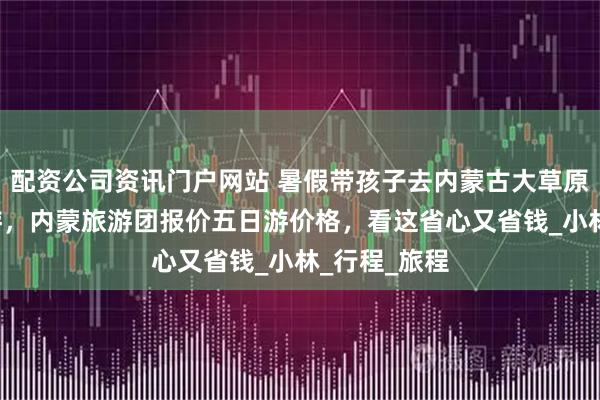 配资公司资讯门户网站 暑假带孩子去内蒙古大草原旅游团5日游，内蒙旅游团报价五日游价格，看这省心又省钱_小林_行程_旅程