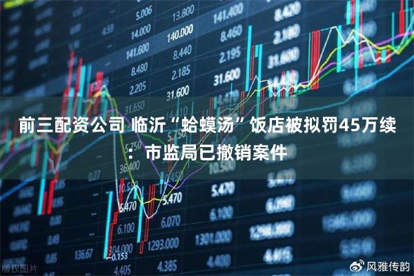 前三配资公司 临沂“蛤蟆汤”饭店被拟罚45万续：市监局已撤销案件