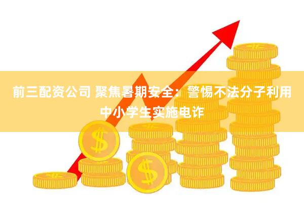 前三配资公司 聚焦暑期安全：警惕不法分子利用中小学生实施电诈