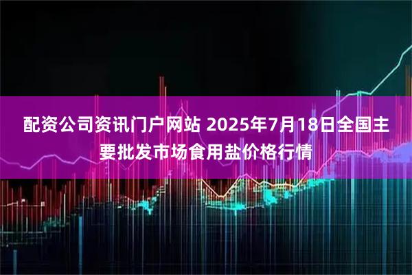 配资公司资讯门户网站 2025年7月18日全国主要批发市场食用盐价格行情
