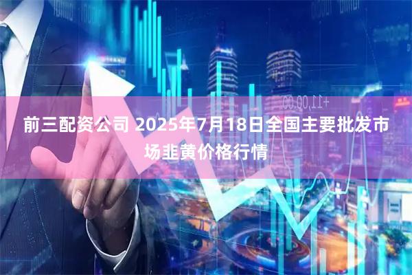 前三配资公司 2025年7月18日全国主要批发市场韭黄价格行情