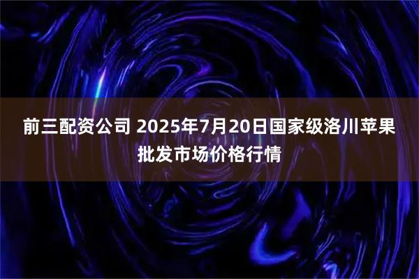 前三配资公司 2025年7月20日国家级洛川苹果批发市场价格行情