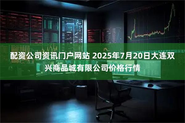 配资公司资讯门户网站 2025年7月20日大连双兴商品城有限公司价格行情