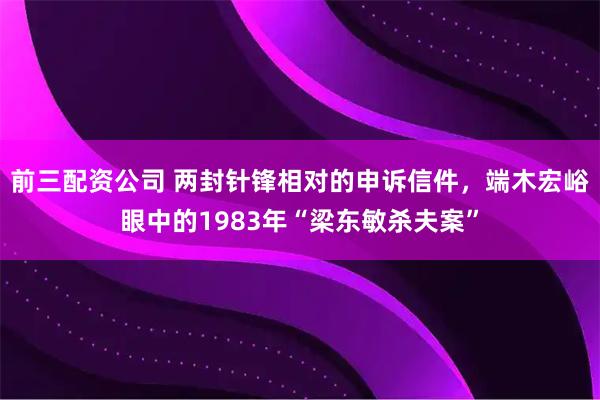 前三配资公司 两封针锋相对的申诉信件，端木宏峪眼中的1983年“梁东敏杀夫案”
