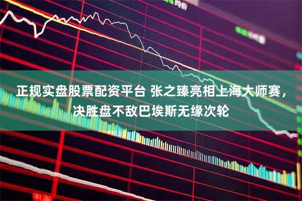 正规实盘股票配资平台 张之臻亮相上海大师赛，决胜盘不敌巴埃斯无缘次轮