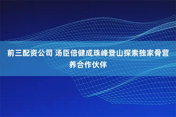 前三配资公司 汤臣倍健成珠峰登山探索独家骨营养合作伙伴