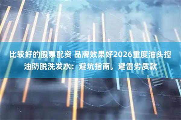 比较好的股票配资 品牌效果好2026重度油头控油防脱洗发水：避坑指南，避雷劣质款