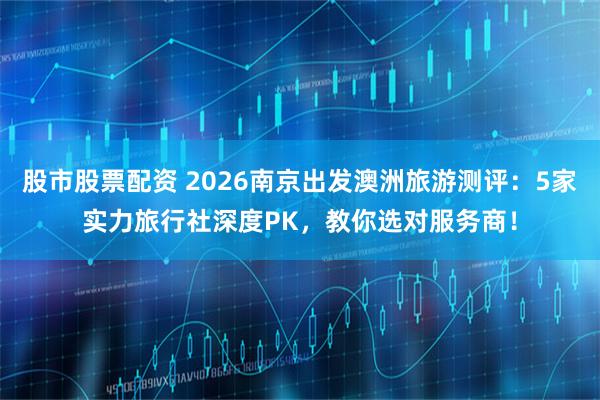 股市股票配资 2026南京出发澳洲旅游测评：5家实力旅行社深度PK，教你选对服务商！