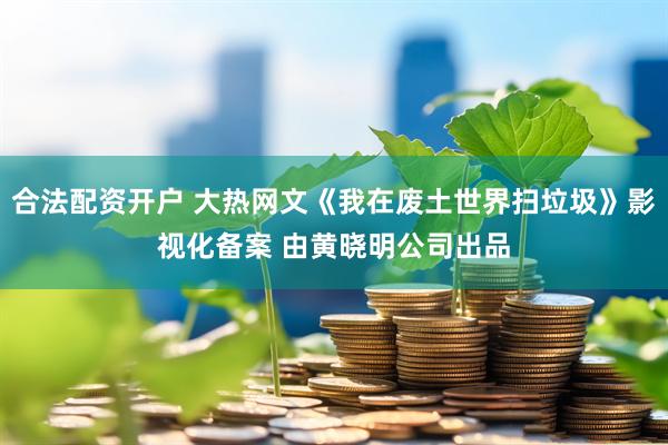 合法配资开户 大热网文《我在废土世界扫垃圾》影视化备案 由黄晓明公司出品
