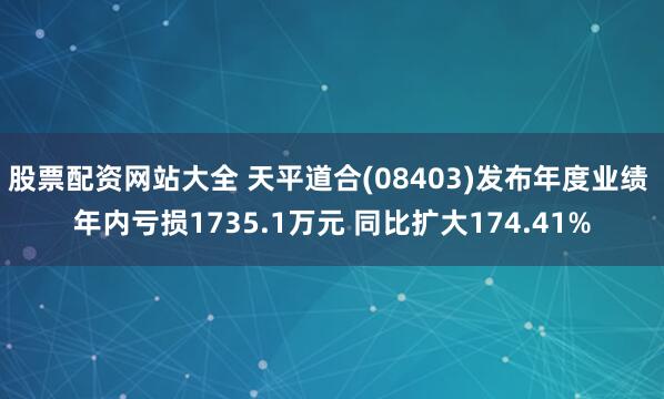 股票配资网站大全 天平道合(08403)发布年度业绩 年内亏损1735.1万元 同比扩大174.41%