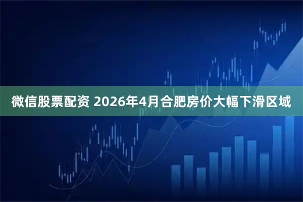 微信股票配资 2026年4月合肥房价大幅下滑区域