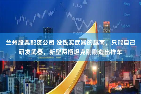 兰州股票配资公司 没钱买武器的越南，只能自己研发武器，新型两栖坦克刚刚造出样车