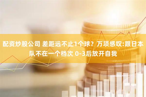 配资炒股公司 差距远不止1个球？万项感叹:跟日本队不在一个档次 0-3后放开自我