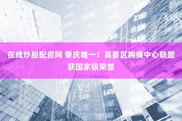 在线炒股配资网 肇庆唯一！高要区胸痛中心联盟获国家级荣誉
