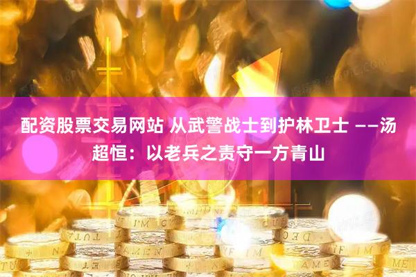 配资股票交易网站 从武警战士到护林卫士 ——汤超恒：以老兵之责守一方青山
