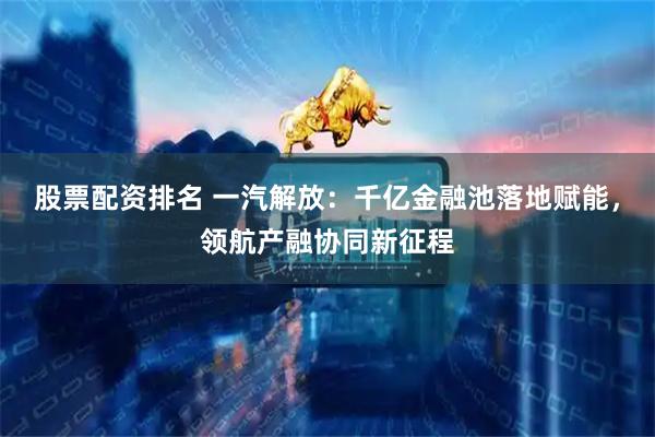 股票配资排名 一汽解放：千亿金融池落地赋能，领航产融协同新征程