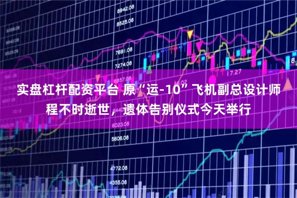 实盘杠杆配资平台 原“运-10”飞机副总设计师程不时逝世，遗体告别仪式今天举行