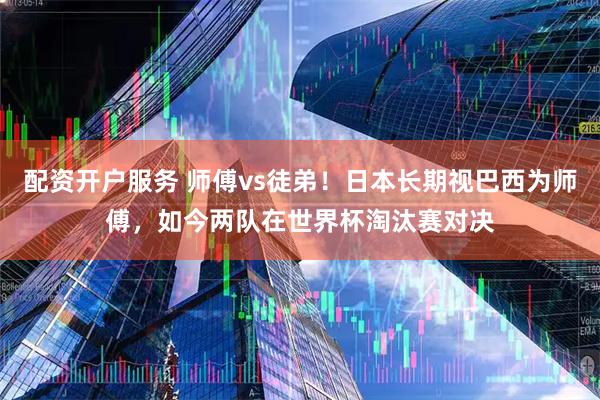 配资开户服务 师傅vs徒弟！日本长期视巴西为师傅，如今两队在世界杯淘汰赛对决