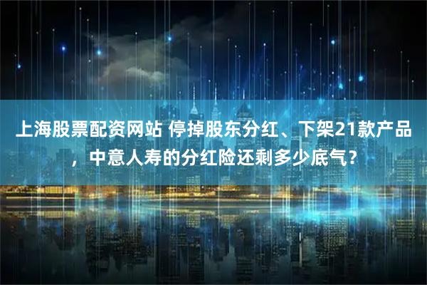 上海股票配资网站 停掉股东分红、下架21款产品，中意人寿的分红险还剩多少底气？