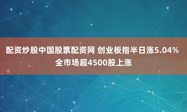 配资炒股中国股票配资网 创业板指半日涨5.04% 全市场超4500股上涨