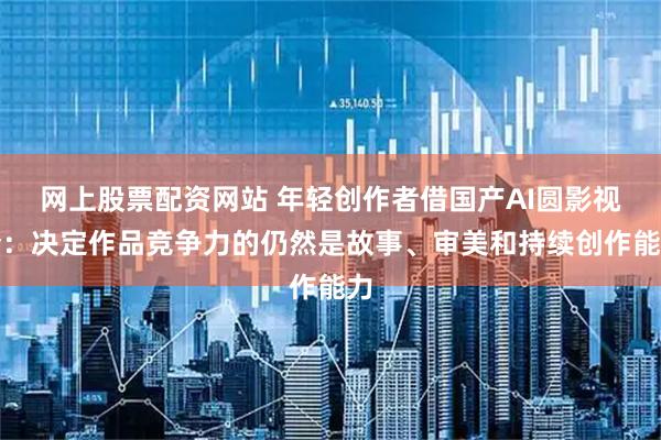 网上股票配资网站 年轻创作者借国产AI圆影视梦：决定作品竞争力的仍然是故事、审美和持续创作能力