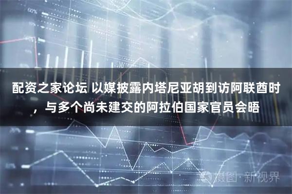 配资之家论坛 以媒披露内塔尼亚胡到访阿联酋时，与多个尚未建交的阿拉伯国家官员会晤
