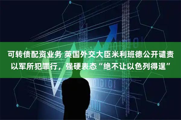 可转债配资业务 英国外交大臣米利班德公开谴责以军所犯罪行，强硬表态“绝不让以色列得逞”