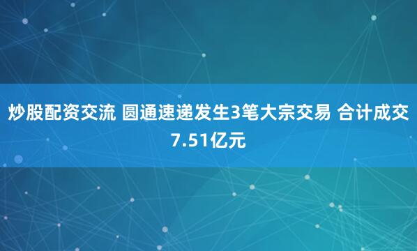 炒股配资交流 圆通速递发生3笔大宗交易 合计成交7.51亿元